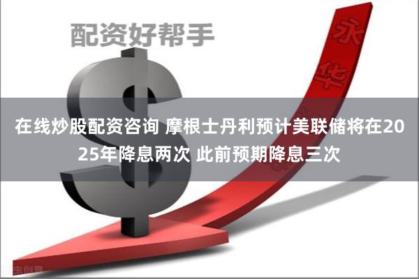 在线炒股配资咨询 摩根士丹利预计美联储将在2025年降息两次
