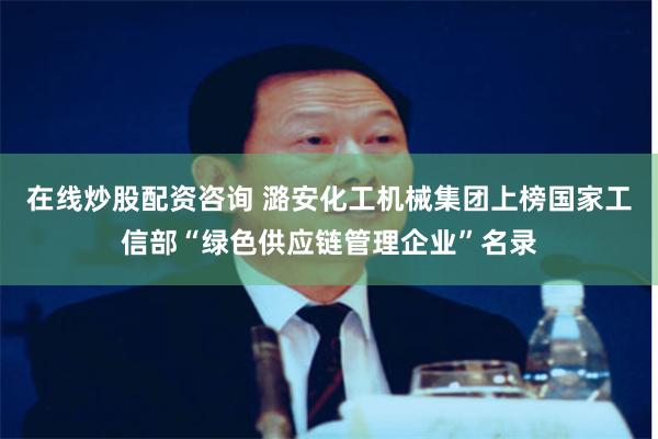 在线炒股配资咨询 潞安化工机械集团上榜国家工信部“绿色供应链